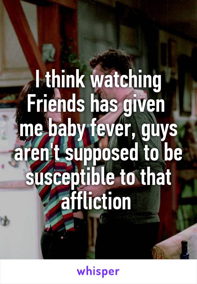 I think watching Friends has given  me baby fever, guys aren't supposed to be susceptible to that affliction 