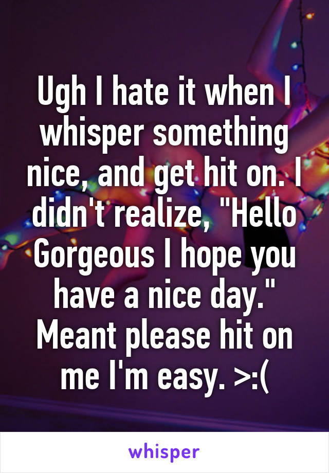 Ugh I hate it when I whisper something nice, and get hit on. I didn't realize, "Hello Gorgeous I hope you have a nice day." Meant please hit on me I'm easy. >:(