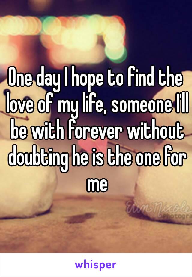 One day I hope to find the love of my life, someone I'll be with forever without doubting he is the one for me

