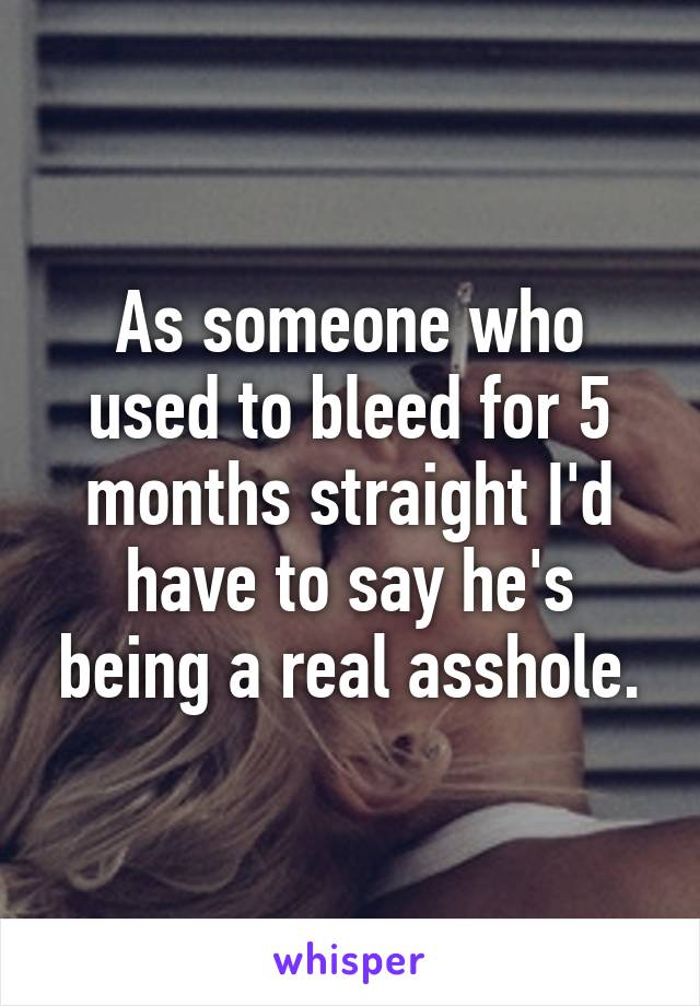 As someone who used to bleed for 5 months straight I'd have to say he's being a real asshole.