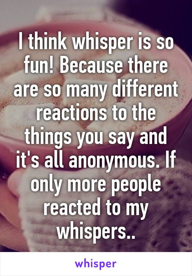 I think whisper is so fun! Because there are so many different reactions to the things you say and it's all anonymous. If only more people reacted to my whispers..