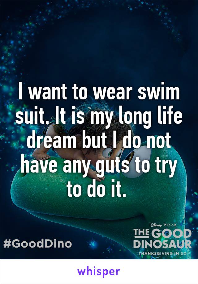 I want to wear swim suit. It is my long life dream but I do not have any guts to try to do it. 