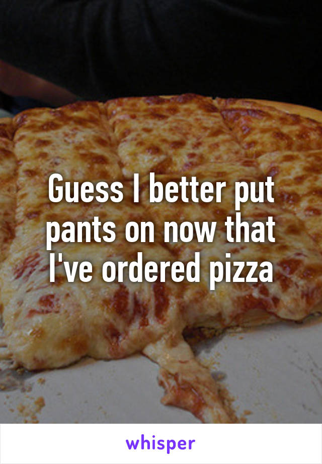 Guess I better put pants on now that I've ordered pizza