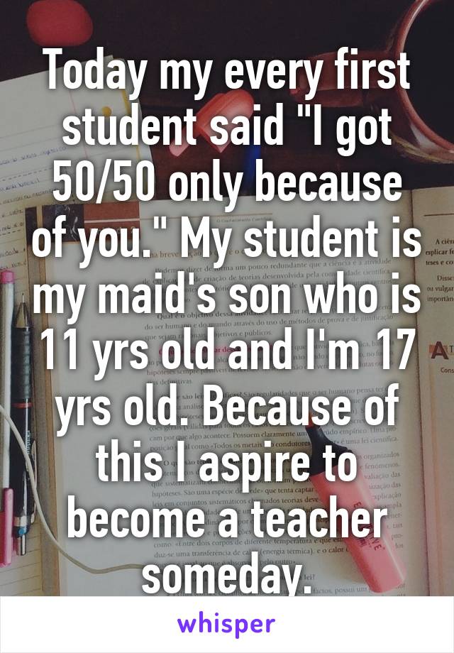 Today my every first student said "I got 50/50 only because of you." My student is my maid's son who is 11 yrs old and I'm 17 yrs old. Because of this I aspire to become a teacher someday.