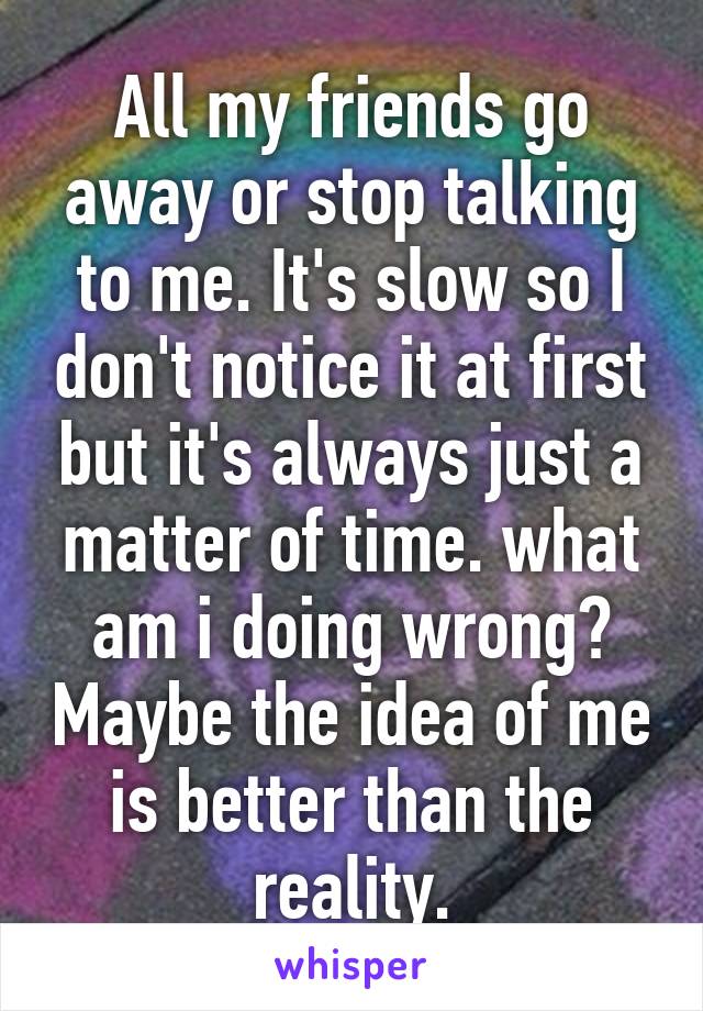 All my friends go away or stop talking to me. It's slow so I don't notice it at first but it's always just a matter of time. what am i doing wrong? Maybe the idea of me is better than the reality.