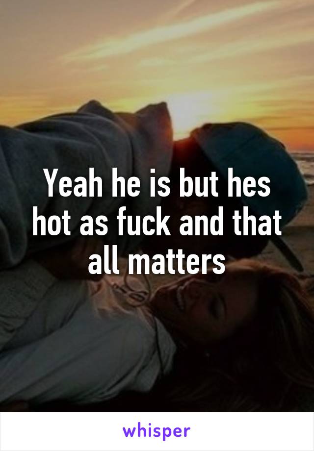 Yeah he is but hes hot as fuck and that all matters