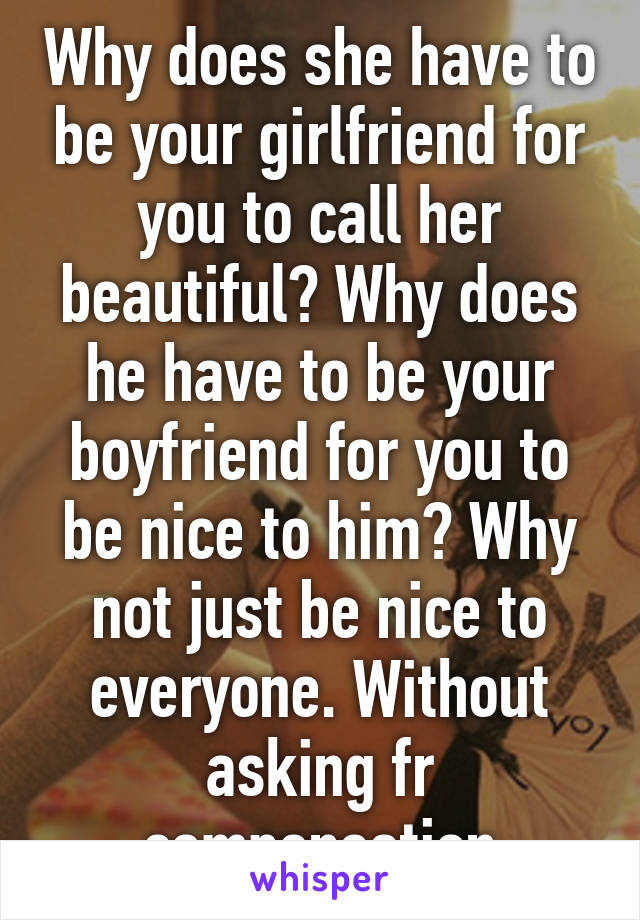 Why does she have to be your girlfriend for you to call her beautiful? Why does he have to be your boyfriend for you to be nice to him? Why not just be nice to everyone. Without asking fr compensation