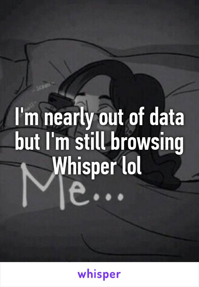 I'm nearly out of data but I'm still browsing Whisper lol 