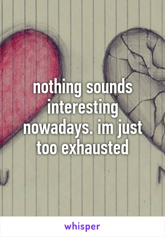 nothing sounds interesting nowadays. im just too exhausted