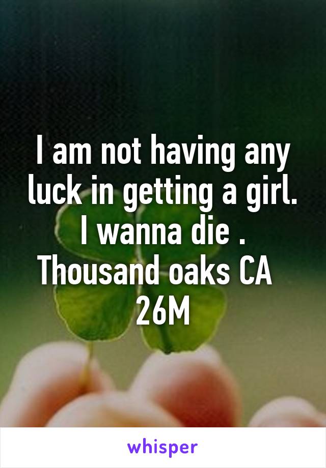 I am not having any luck in getting a girl. I wanna die . Thousand oaks CA   26M