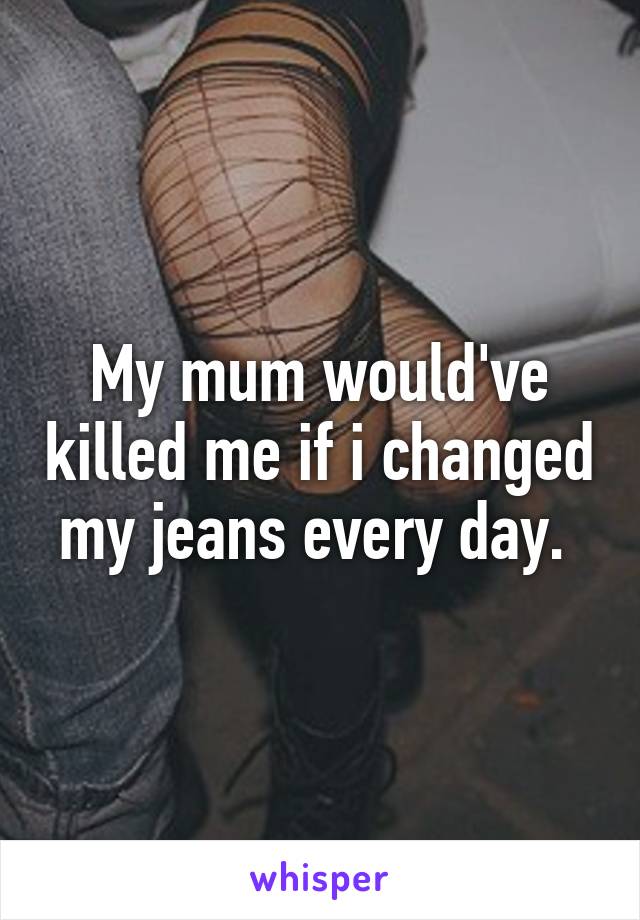 My mum would've killed me if i changed my jeans every day. 