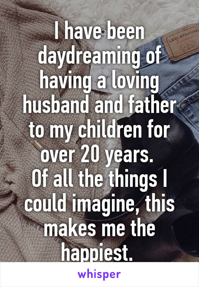 I have been daydreaming of having a loving husband and father to my children for over 20 years. 
Of all the things I could imagine, this makes me the happiest. 