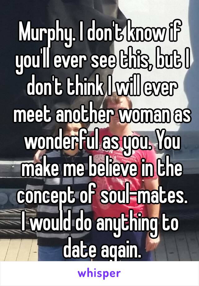 Murphy. I don't know if you'll ever see this, but I don't think I will ever meet another woman as wonderful as you. You make me believe in the concept of soul-mates.
I would do anything to date again.