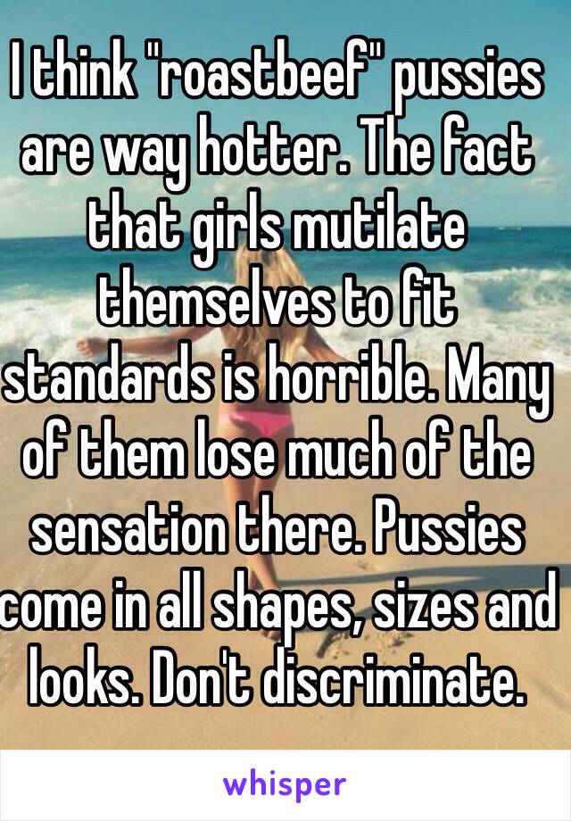 I think "roastbeef" pussies are way hotter. The fact that girls mutilate themselves to fit standards is horrible. Many of them lose much of the sensation there. Pussies come in all shapes, sizes and looks. Don't discriminate.