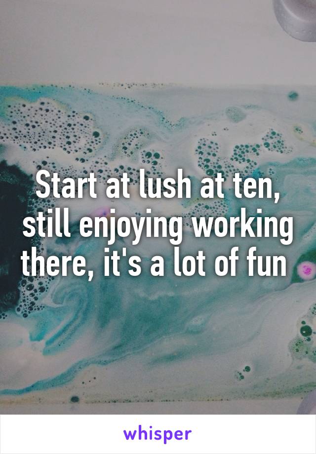 Start at lush at ten, still enjoying working there, it's a lot of fun 