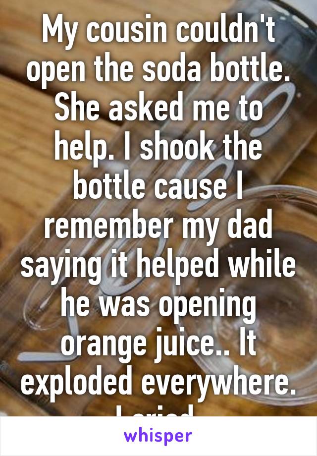 My cousin couldn't open the soda bottle. She asked me to help. I shook the bottle cause I remember my dad saying it helped while he was opening orange juice.. It exploded everywhere. I cried.