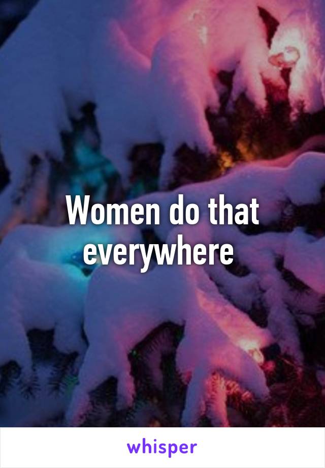 Women do that everywhere 