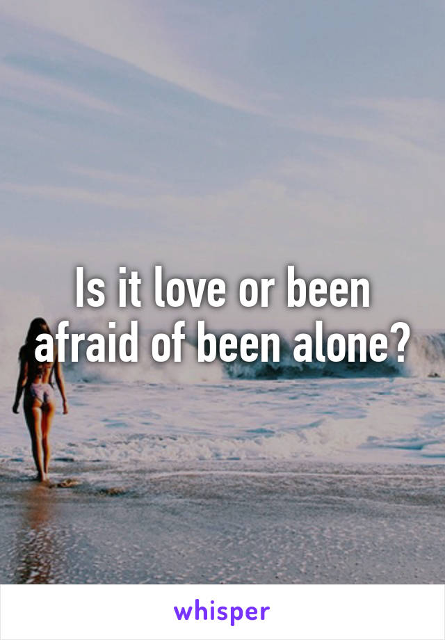 Is it love or been afraid of been alone?