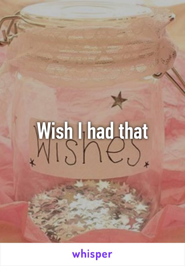 Wish I had that