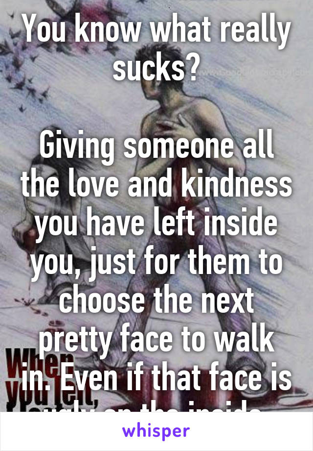 You know what really sucks?

Giving someone all the love and kindness you have left inside you, just for them to choose the next pretty face to walk in. Even if that face is ugly on the inside.