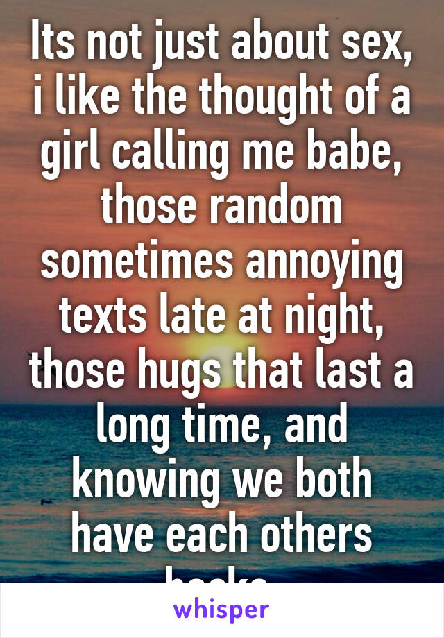 Its not just about sex, i like the thought of a girl calling me babe, those random sometimes annoying texts late at night, those hugs that last a long time, and knowing we both have each others backs.