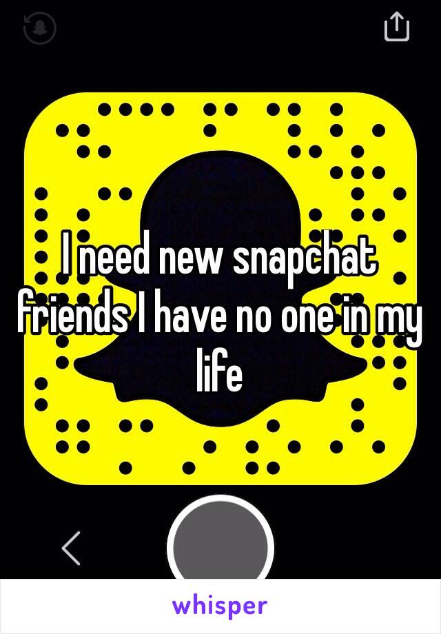 I need new snapchat friends I have no one in my life 
