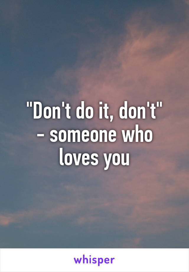 "Don't do it, don't"
- someone who loves you