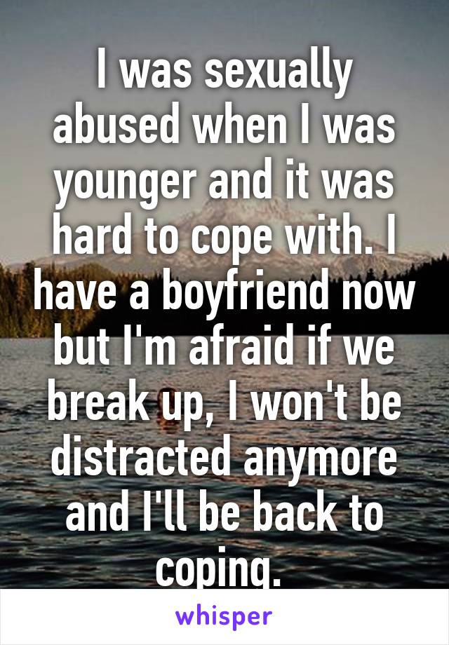 I was sexually abused when I was younger and it was hard to cope with. I have a boyfriend now but I'm afraid if we break up, I won't be distracted anymore and I'll be back to coping. 