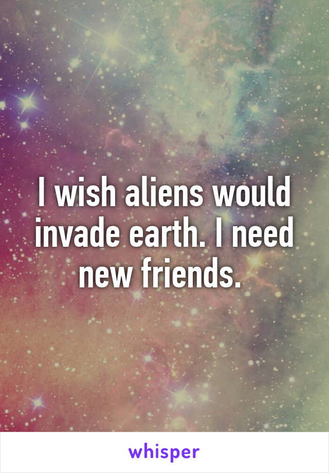 I wish aliens would invade earth. I need new friends. 