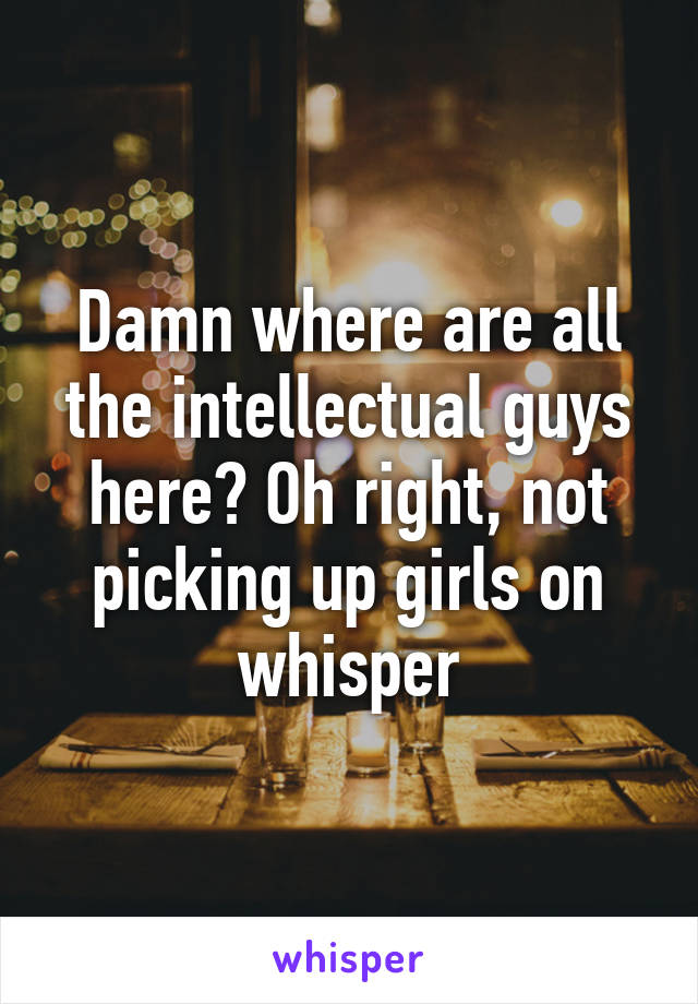 Damn where are all the intellectual guys here? Oh right, not picking up girls on whisper