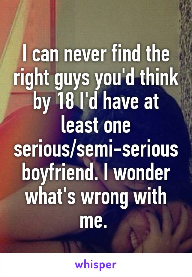 I can never find the right guys you'd think by 18 I'd have at least one serious/semi-serious boyfriend. I wonder what's wrong with me. 