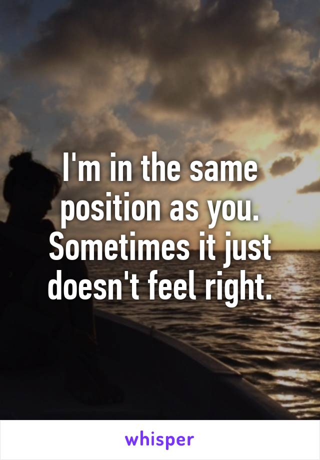 I'm in the same position as you. Sometimes it just doesn't feel right.