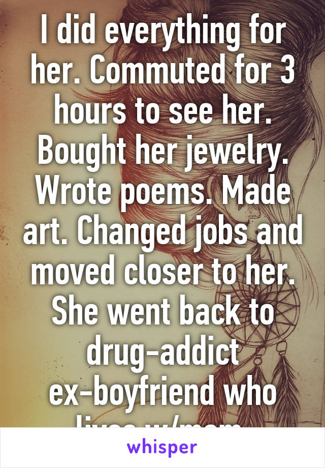 I did everything for her. Commuted for 3 hours to see her. Bought her jewelry. Wrote poems. Made art. Changed jobs and moved closer to her.
She went back to drug-addict ex-boyfriend who lives w/mom.