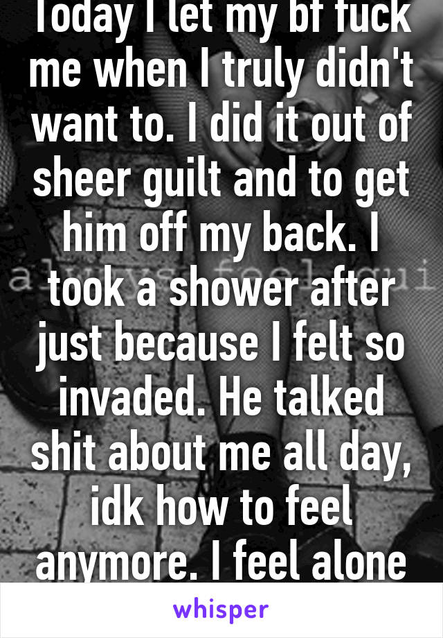 Today I let my bf fuck me when I truly didn't want to. I did it out of sheer guilt and to get him off my back. I took a shower after just because I felt so invaded. He talked shit about me all day, idk how to feel anymore. I feel alone and shitty. 