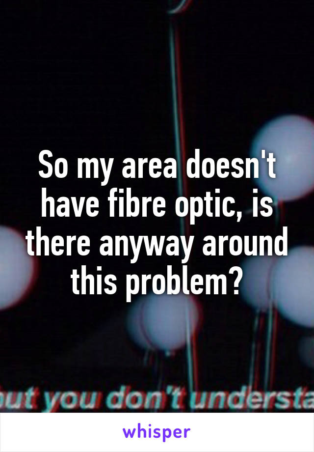 So my area doesn't have fibre optic, is there anyway around this problem?