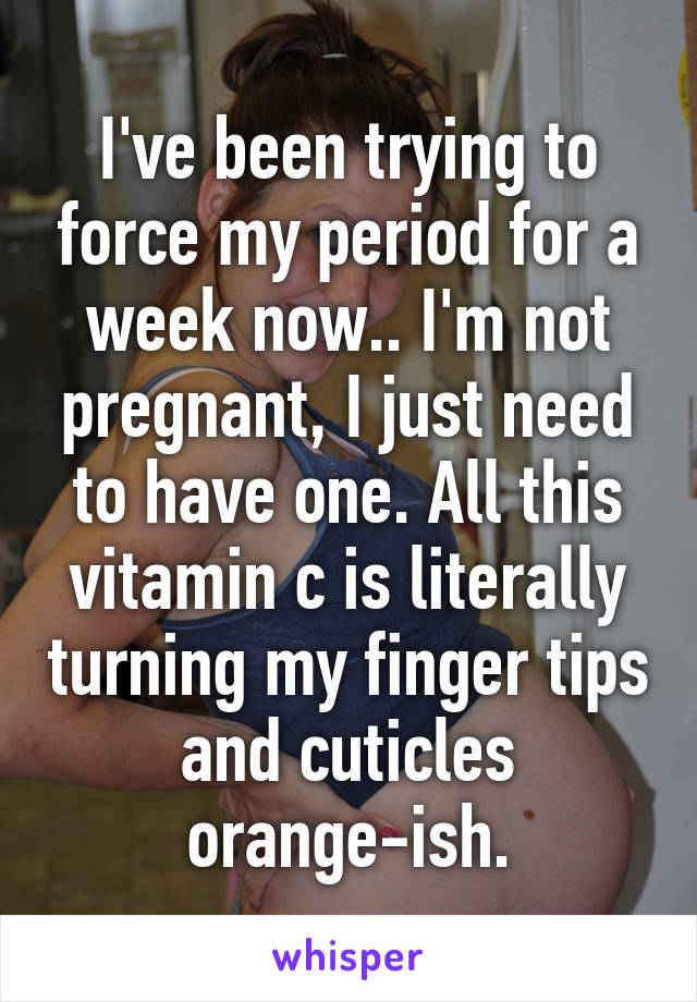 I've been trying to force my period for a week now.. I'm not pregnant, I just need to have one. All this vitamin c is literally turning my finger tips and cuticles orange-ish.