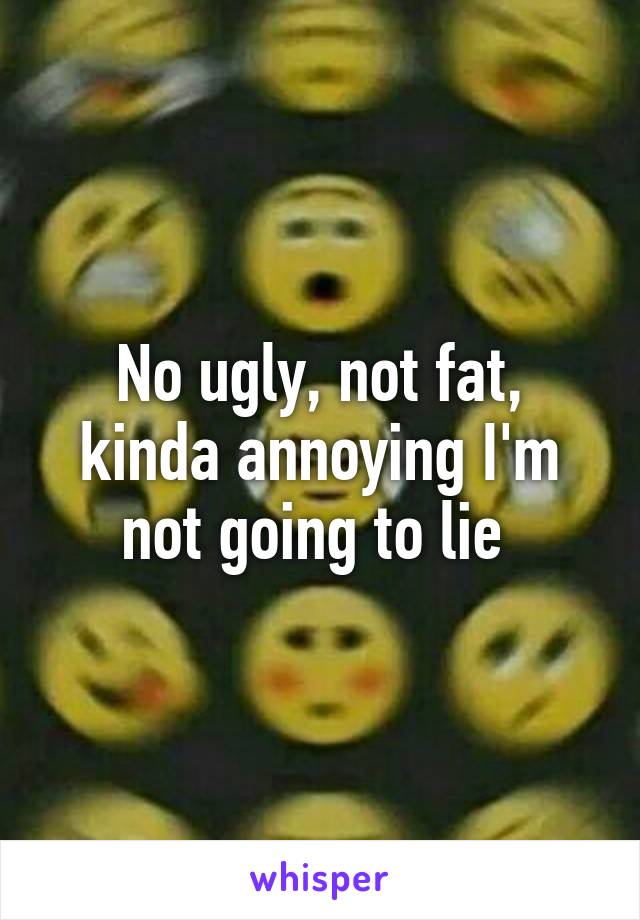 No ugly, not fat, kinda annoying I'm not going to lie 