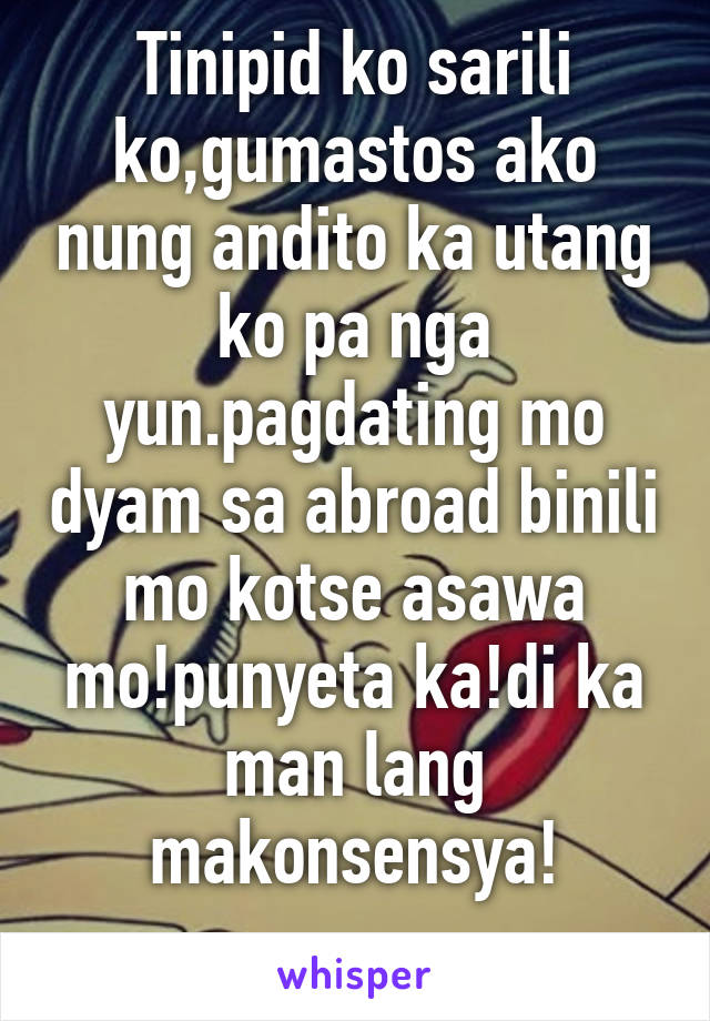 Tinipid ko sarili ko,gumastos ako nung andito ka utang ko pa nga yun.pagdating mo dyam sa abroad binili mo kotse asawa mo!punyeta ka!di ka man lang makonsensya!
