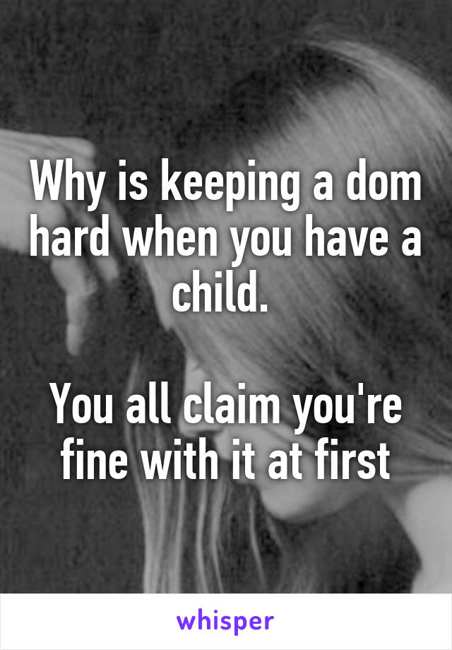 Why is keeping a dom hard when you have a child. 

You all claim you're fine with it at first