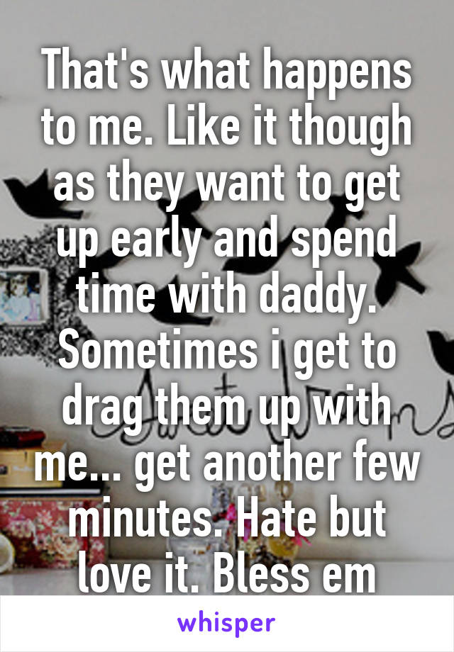 That's what happens to me. Like it though as they want to get up early and spend time with daddy. Sometimes i get to drag them up with me... get another few minutes. Hate but love it. Bless em