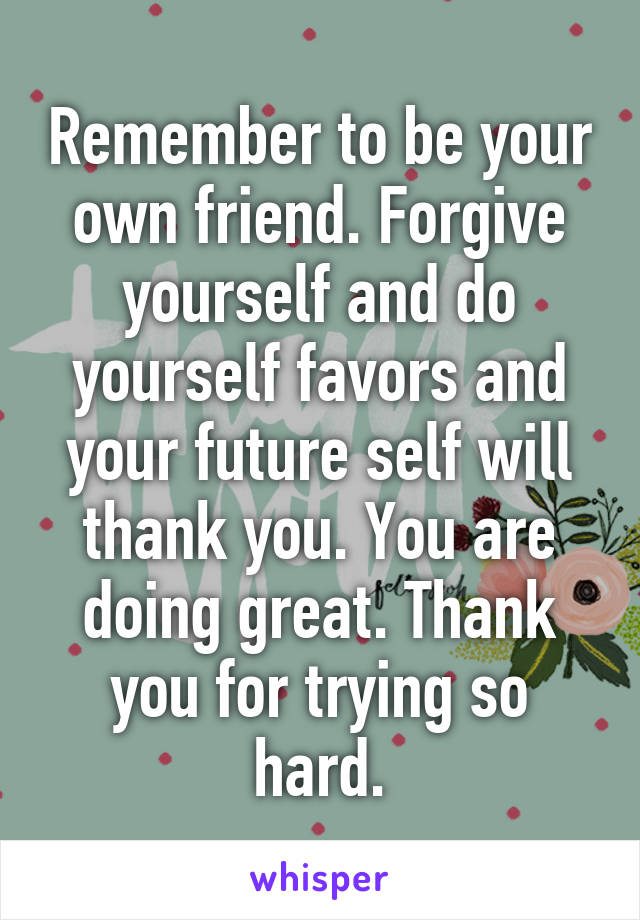 Remember to be your own friend. Forgive yourself and do yourself favors and your future self will thank you. You are doing great. Thank you for trying so hard.