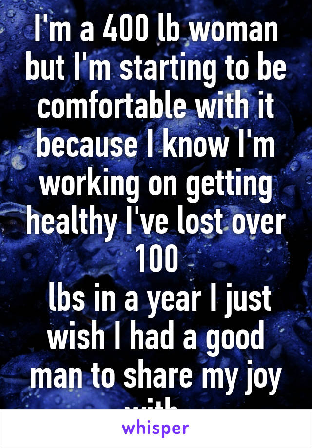 I'm a 400 lb woman but I'm starting to be comfortable with it because I know I'm working on getting healthy I've lost over 100
 lbs in a year I just wish I had a good man to share my joy with 