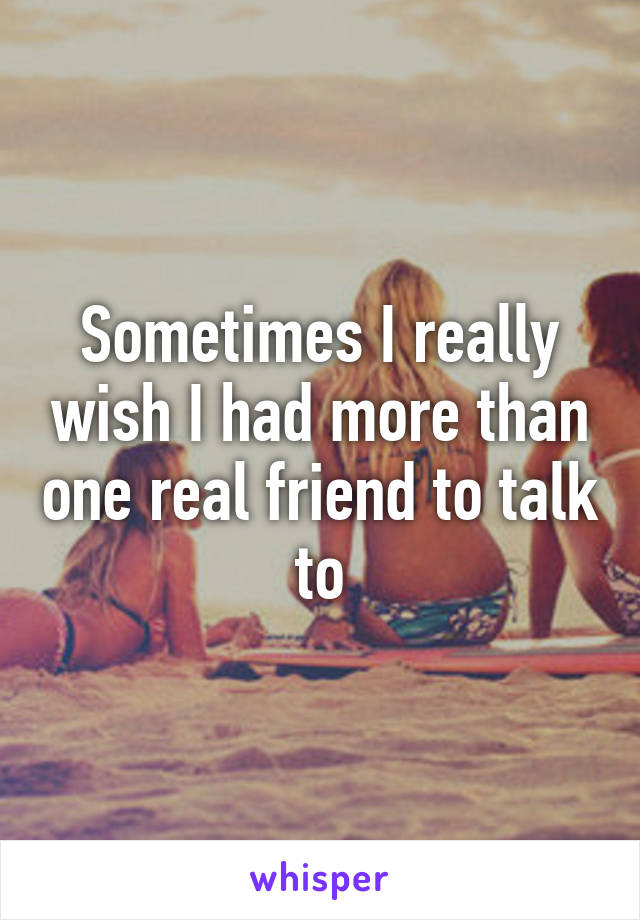 Sometimes I really wish I had more than one real friend to talk to