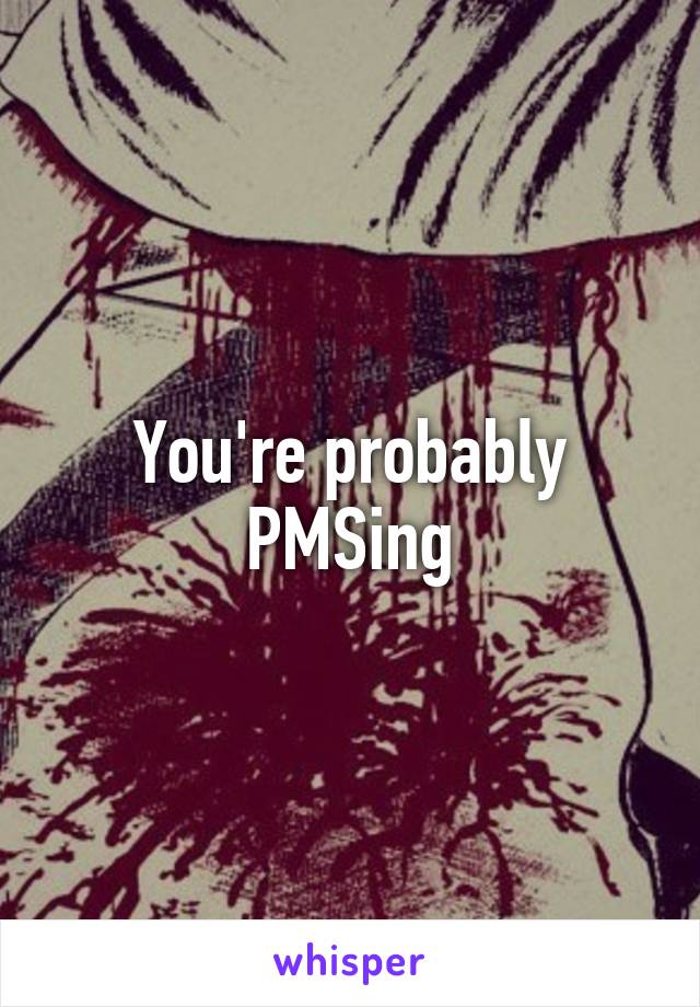 You're probably PMSing