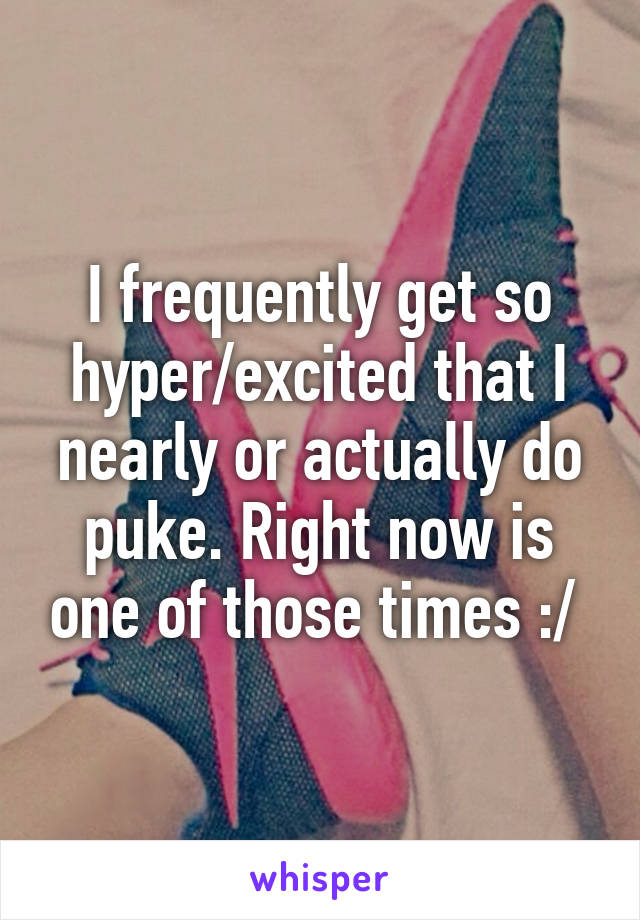 I frequently get so hyper/excited that I nearly or actually do puke. Right now is one of those times :/ 