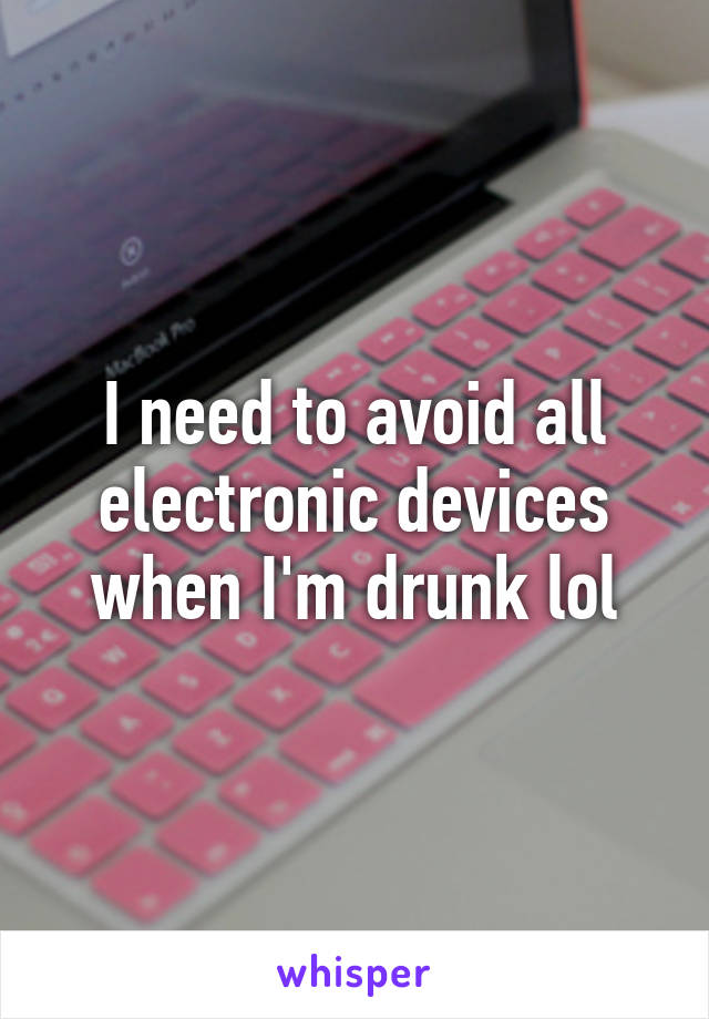 I need to avoid all electronic devices when I'm drunk lol