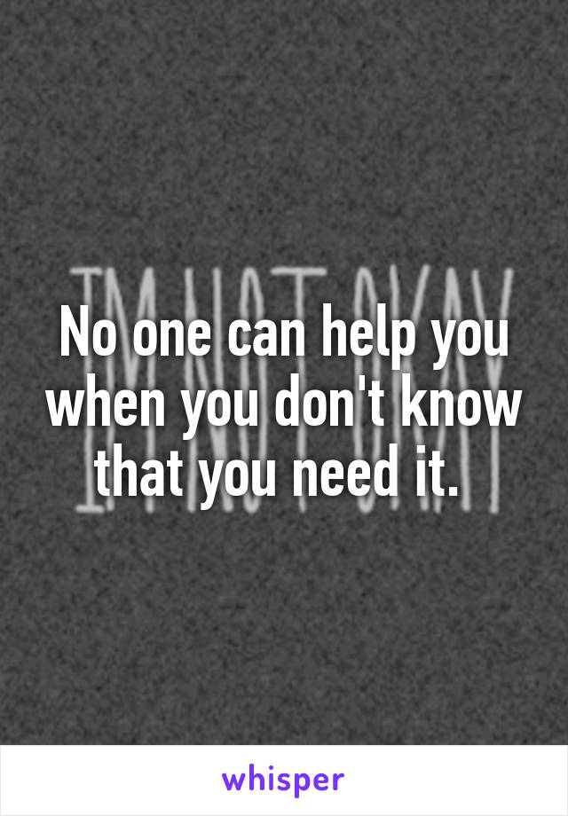 No one can help you when you don't know that you need it. 