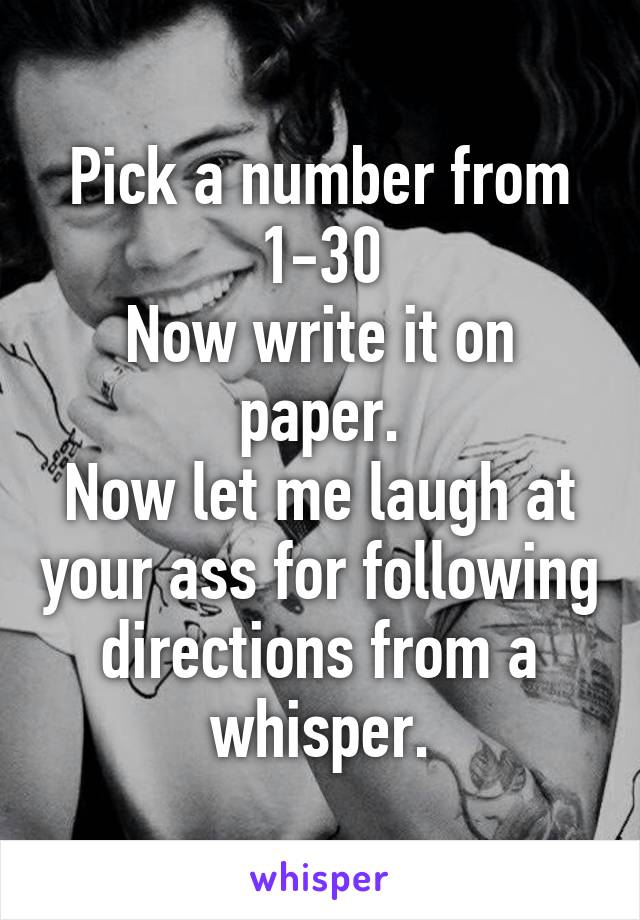 Pick a number from 1-30
Now write it on paper.
Now let me laugh at your ass for following directions from a whisper.