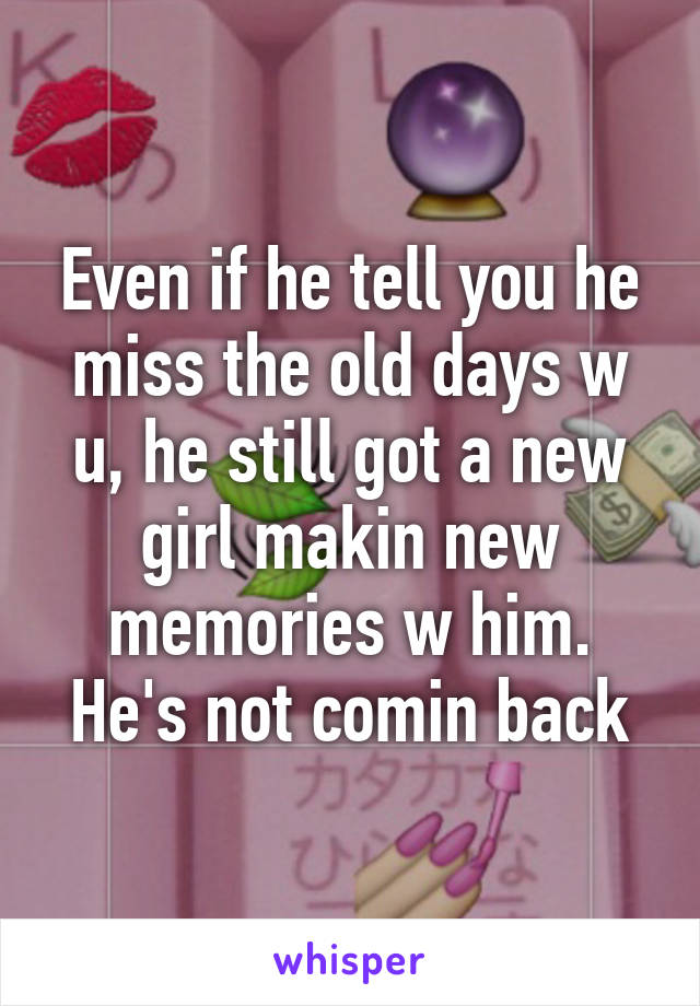 Even if he tell you he miss the old days w u, he still got a new girl makin new memories w him. He's not comin back