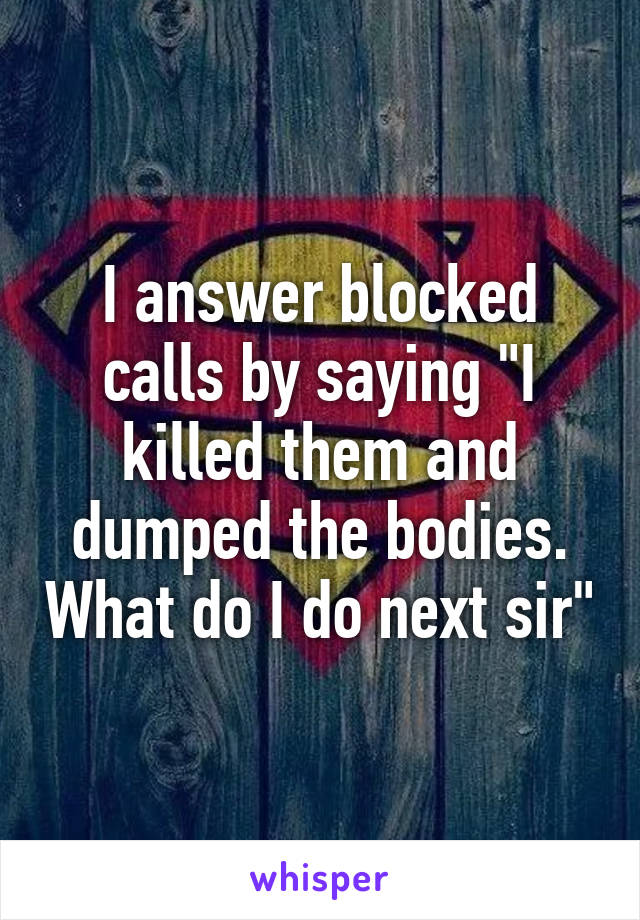 I answer blocked calls by saying "I killed them and dumped the bodies. What do I do next sir"